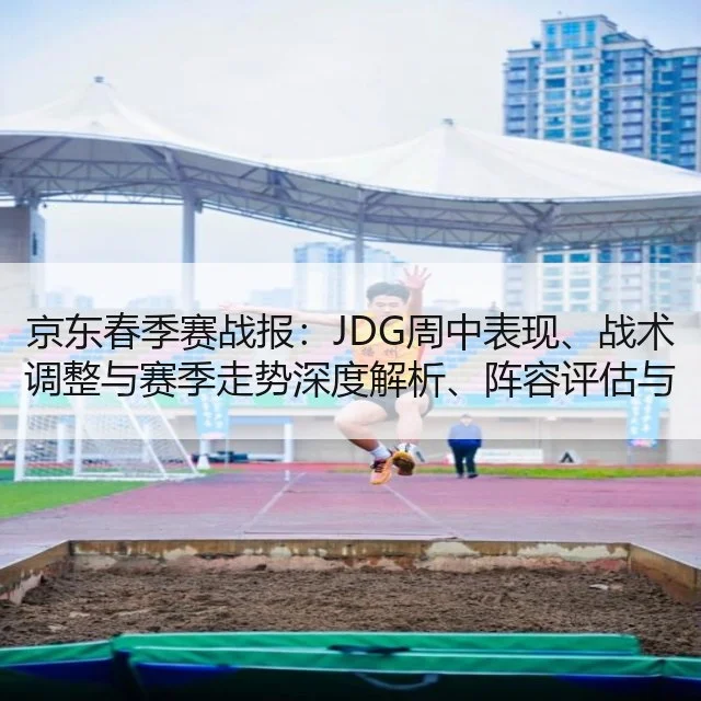 京东春季赛战报：JDG周中表现、战术调整与赛季走势深度解析、阵容评估与数据透视 - WorldCupChina